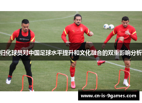 归化球员对中国足球水平提升和文化融合的双重影响分析 归化球员对中国足球水平提升和文化融合的双重影响分析