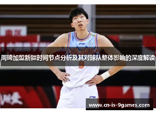 周琦加盟新疆时间节点分析及其对球队整体影响的深度解读 周琦加盟新疆时间节点分析及其对球队整体影响的深度解读