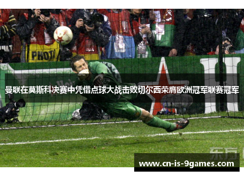 曼联在莫斯科决赛中凭借点球大战击败切尔西荣膺欧洲冠军联赛冠军 曼联在莫斯科决赛中凭借点球大战击败切尔西荣膺欧洲冠军联赛冠军