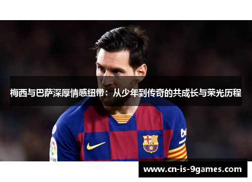 梅西与巴萨深厚情感纽带：从少年到传奇的共成长与荣光历程