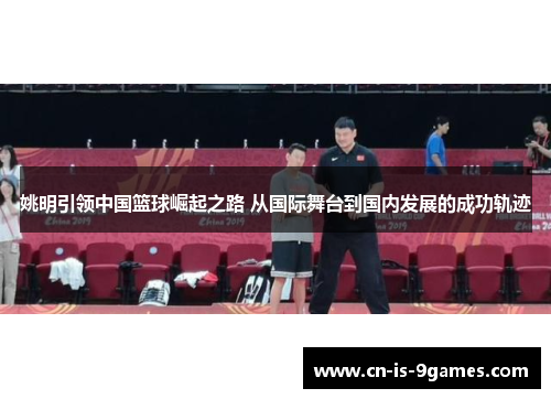 姚明引领中国篮球崛起之路 从国际舞台到国内发展的成功轨迹