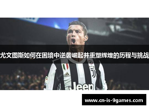 尤文图斯如何在困境中逆袭崛起并重塑辉煌的历程与挑战 尤文图斯如何在困境中逆袭崛起并重塑辉煌的历程与挑战