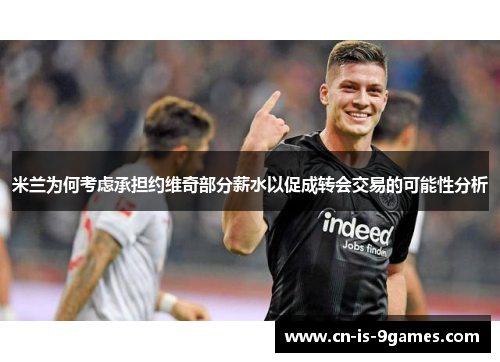 米兰为何考虑承担约维奇部分薪水以促成转会交易的可能性分析